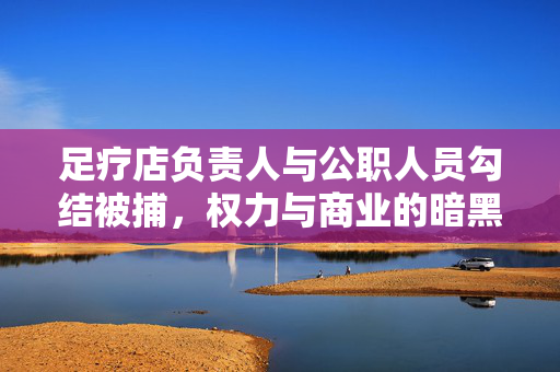 足疗店负责人与公职人员勾结被捕，权力与商业的暗黑一角揭秘