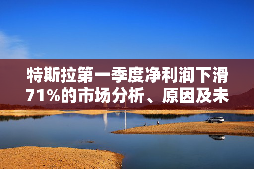 特斯拉第一季度净利润下滑71%的市场分析、原因及未来展望