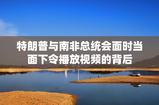 特朗普与南非总统会面时当面下令播放视频的背后