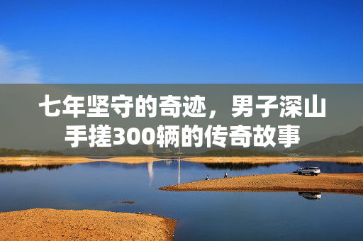 七年坚守的奇迹，男子深山手搓300辆的传奇故事