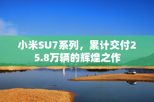 小米SU7系列，累计交付25.8万辆的辉煌之作