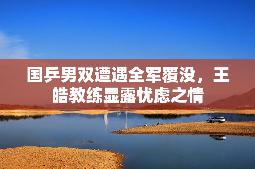 国乒男双遭遇全军覆没，王皓教练显露忧虑之情