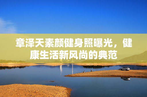 章泽天素颜健身照曝光，健康生活新风尚的典范