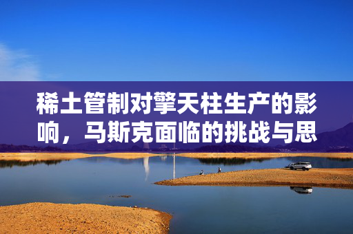 稀土管制对擎天柱生产的影响，马斯克面临的挑战与思考