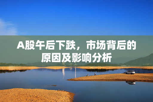 A股午后下跌，市场背后的原因及影响分析