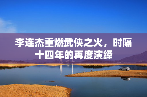 李连杰重燃武侠之火，时隔十四年的再度演绎