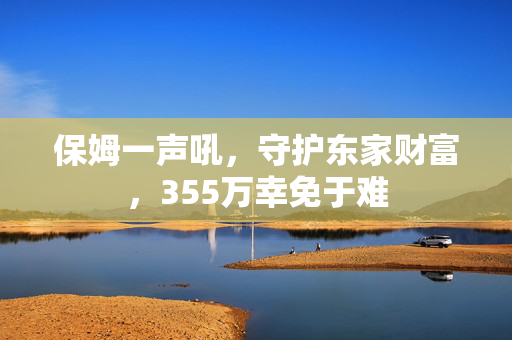 保姆一声吼，守护东家财富，355万幸免于难