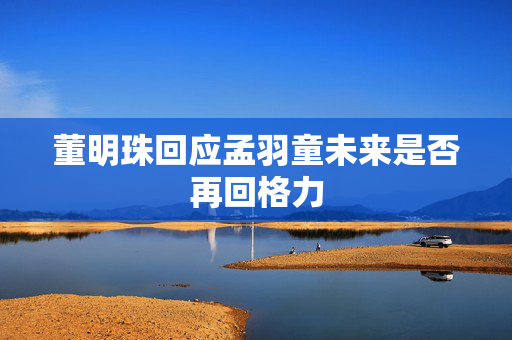 董明珠回应孟羽童未来是否再回格力