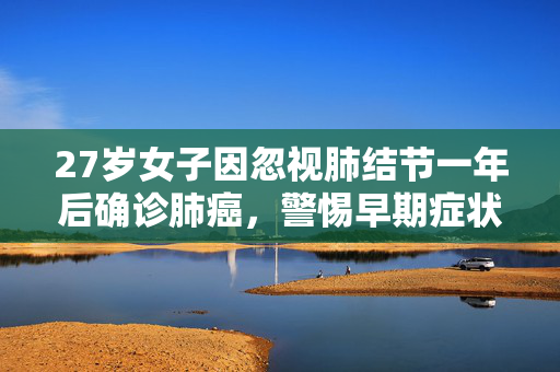 27岁女子因忽视肺结节一年后确诊肺癌，警惕早期症状，珍爱生命