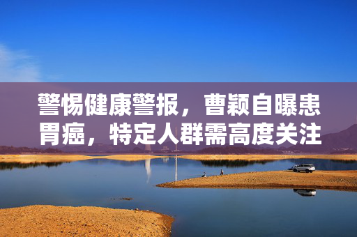 警惕健康警报，曹颖自曝患胃癌，特定人群需高度关注！