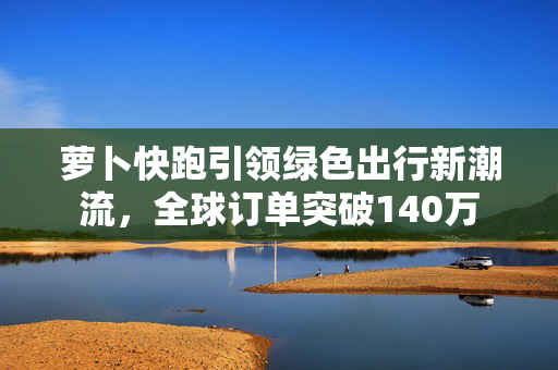 萝卜快跑引领绿色出行新潮流，全球订单突破140万