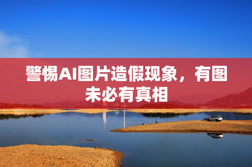 警惕AI图片造假现象，有图未必有真相