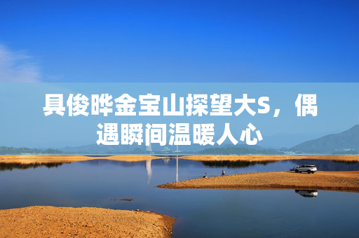 具俊晔金宝山探望大S，偶遇瞬间温暖人心