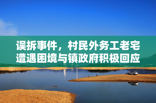 误拆事件，村民外务工老宅遭遇困境与镇政府积极回应的举措