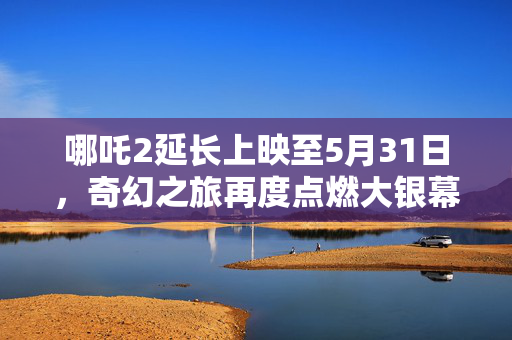 哪吒2延长上映至5月31日，奇幻之旅再度点燃大银幕