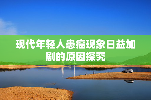 现代年轻人患癌现象日益加剧的原因探究