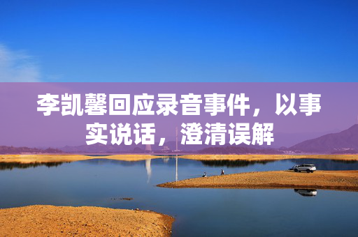 李凯馨回应录音事件，以事实说话，澄清误解