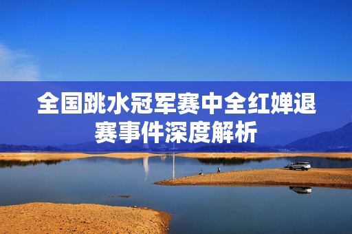 全国跳水冠军赛中全红婵退赛事件深度解析