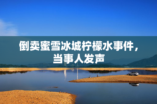 倒卖蜜雪冰城柠檬水事件，当事人发声