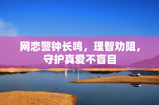 网恋警钟长鸣，理智劝阻，守护真爱不盲目