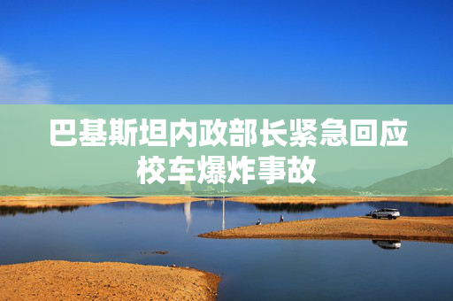 巴基斯坦内政部长紧急回应校车爆炸事故