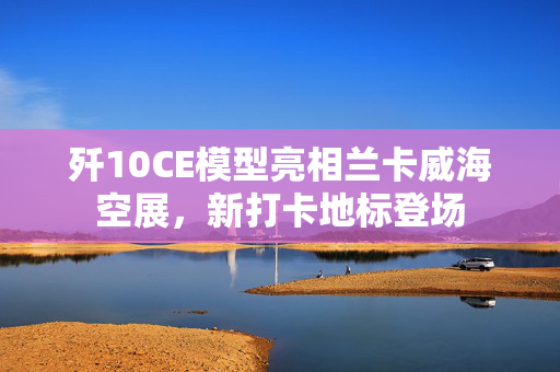 歼10CE模型亮相兰卡威海空展，新打卡地标登场