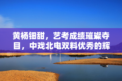 黄杨钿甜，艺考成绩璀璨夺目，中戏北电双料优秀的辉煌之路
