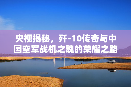 央视揭秘，歼-10传奇与中国空军战机之魂的荣耀之路