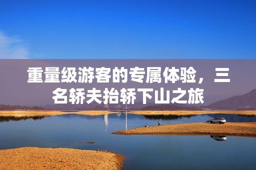 重量级游客的专属体验，三名轿夫抬轿下山之旅