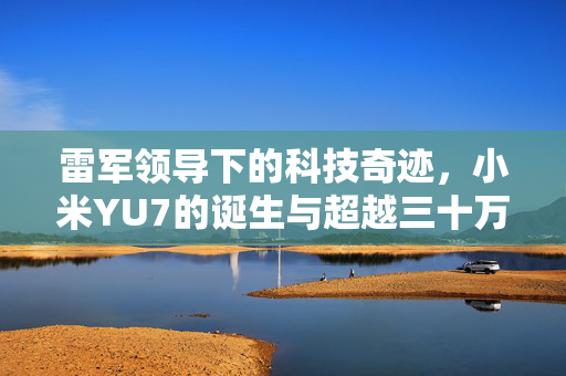 雷军领导下的科技奇迹，小米YU7的诞生与超越三十万销量的荣耀之路