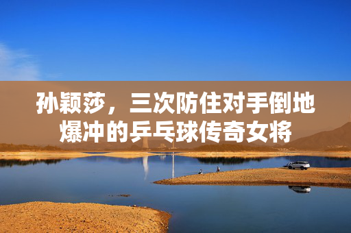 孙颖莎，三次防住对手倒地爆冲的乒乓球传奇女将