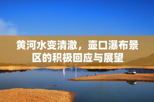 黄河水变清澈，壶口瀑布景区的积极回应与展望