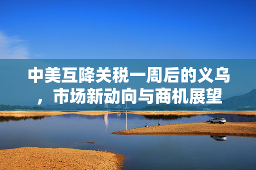 中美互降关税一周后的义乌，市场新动向与商机展望