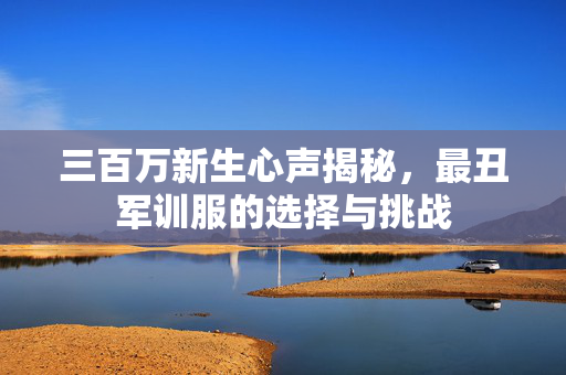 三百万新生心声揭秘，最丑军训服的选择与挑战
