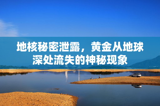 地核秘密泄露，黄金从地球深处流失的神秘现象