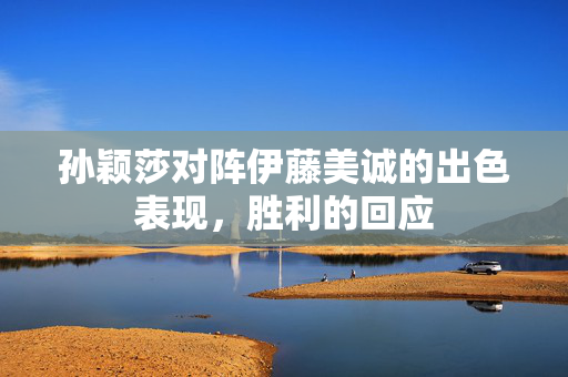 孙颖莎对阵伊藤美诚的出色表现，胜利的回应