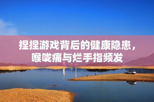 捏捏游戏背后的健康隐患，喉咙痛与烂手指频发