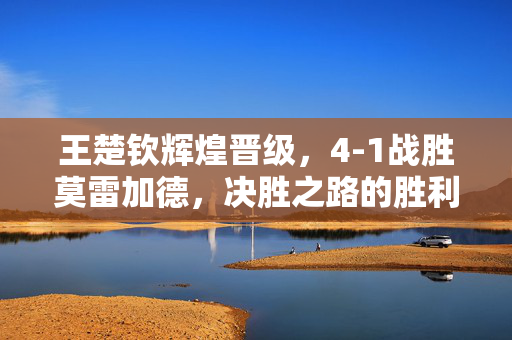王楚钦辉煌晋级，4-1战胜莫雷加德，决胜之路的胜利
