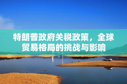 特朗普政府关税政策，全球贸易格局的挑战与影响