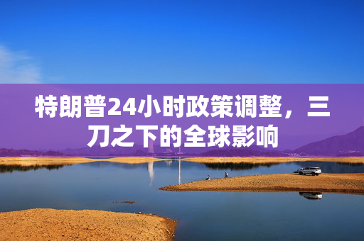 特朗普24小时政策调整，三刀之下的全球影响