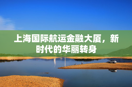 上海国际航运金融大厦，新时代的华丽转身