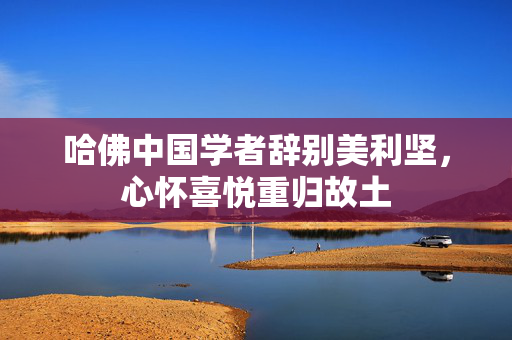 哈佛中国学者辞别美利坚，心怀喜悦重归故土
