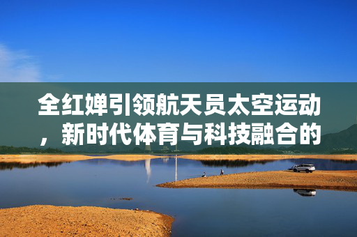 全红婵引领航天员太空运动，新时代体育与科技融合的探索