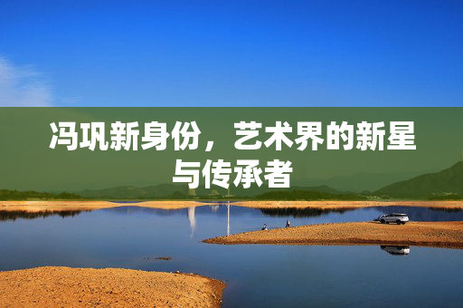 冯巩新身份，艺术界的新星与传承者