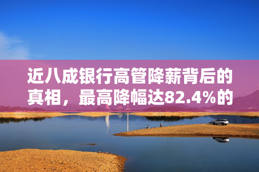 近八成银行高管降薪背后的真相，最高降幅达82.4%的深层原因