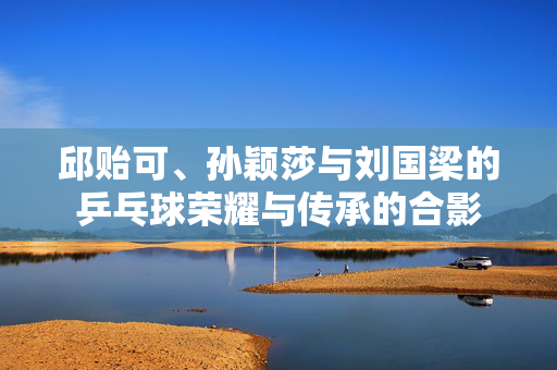 邱贻可、孙颖莎与刘国梁的乒乓球荣耀与传承的合影