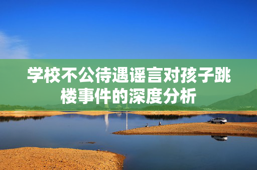 学校不公待遇谣言对孩子跳楼事件的深度分析