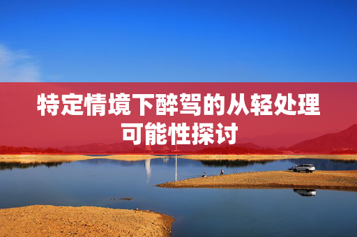 特定情境下醉驾的从轻处理可能性探讨