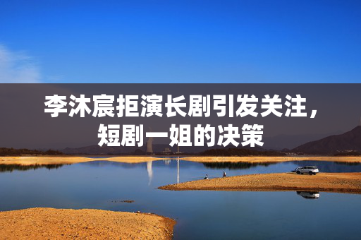 李沐宸拒演长剧引发关注，短剧一姐的决策