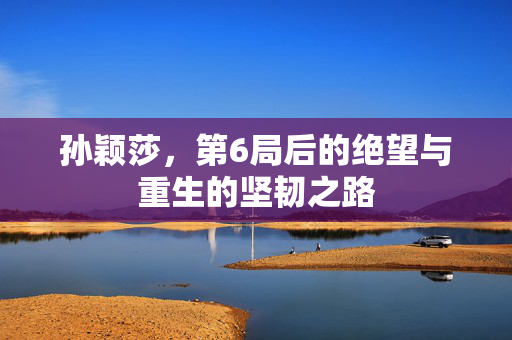 孙颖莎，第6局后的绝望与重生的坚韧之路